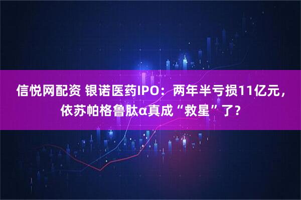 信悦网配资 银诺医药IPO：两年半亏损11亿元，依苏帕格鲁肽α真成“救星”了？
