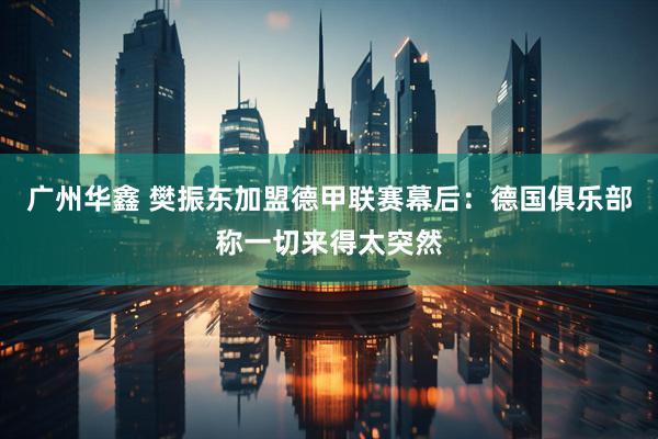 广州华鑫 樊振东加盟德甲联赛幕后：德国俱乐部称一切来得太突然