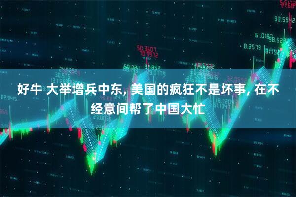 好牛 大举增兵中东, 美国的疯狂不是坏事, 在不经意间帮了中国大忙