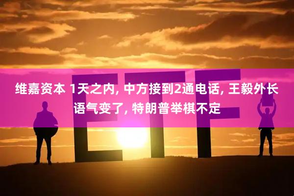 维嘉资本 1天之内, 中方接到2通电话, 王毅外长语气变了, 特朗普举棋不定