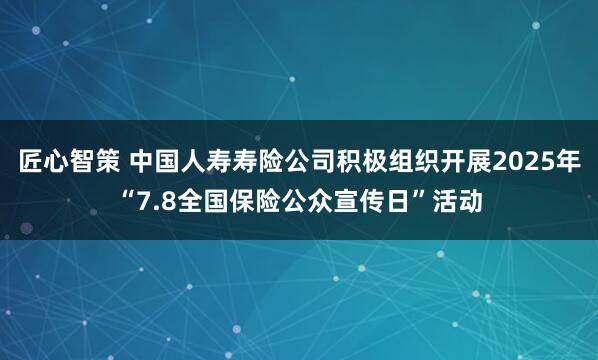 匠心智策 中国人寿寿险公司积极组织开展2025年“7.8全国保险公众宣传日”活动