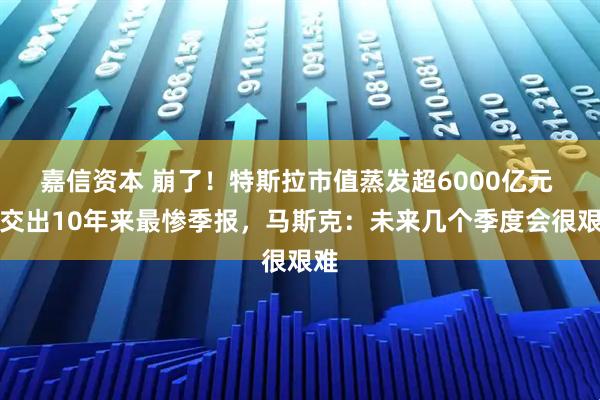 嘉信资本 崩了！特斯拉市值蒸发超6000亿元 刚交出10年来最惨季报，马斯克：未来几个季度会很艰难
