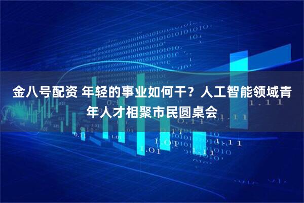 金八号配资 年轻的事业如何干？人工智能领域青年人才相聚市民圆桌会