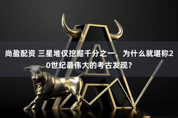 尚盈配资 三星堆仅挖掘千分之一，为什么就堪称20世纪最伟大的考古发现？