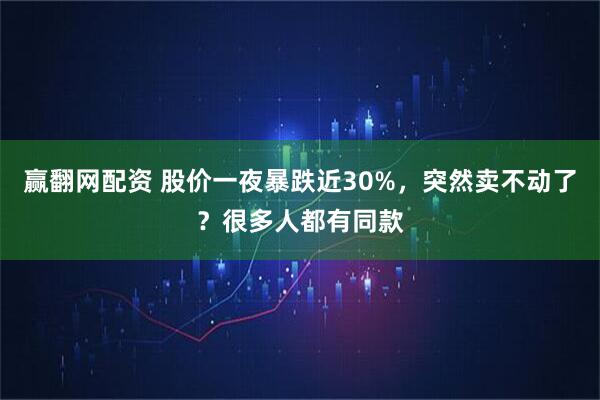 赢翻网配资 股价一夜暴跌近30%，突然卖不动了？很多人都有同款