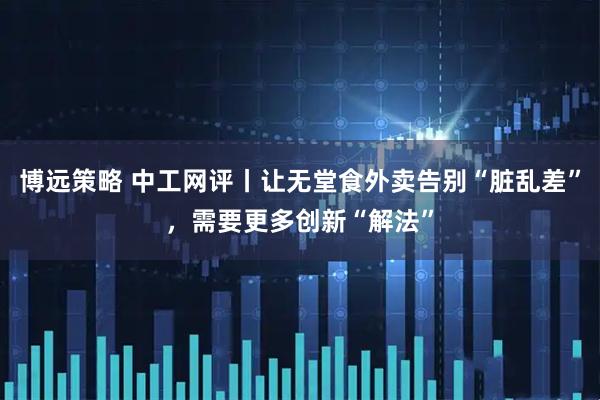 博远策略 中工网评丨让无堂食外卖告别“脏乱差”，需要更多创新“解法”