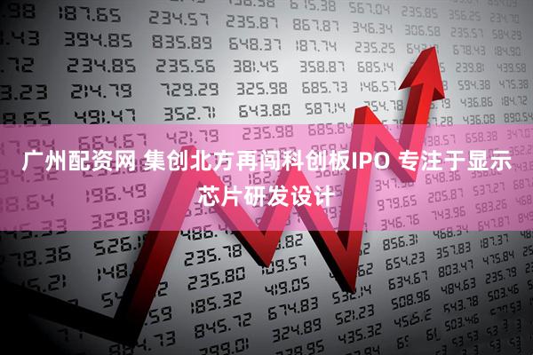 广州配资网 集创北方再闯科创板IPO 专注于显示芯片研发设计