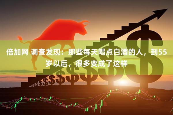 倍加网 调查发现：那些每天喝点白酒的人，到55岁以后，很多变成了这样