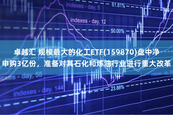 卓越汇 规模最大的化工ETF(159870)盘中净申购3亿份，准备对其石化和炼油行业进行重大改革