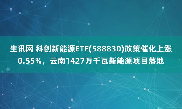 生讯网 科创新能源ETF(588830)政策催化上涨0.55%，云南1427万千瓦新能源项目落地