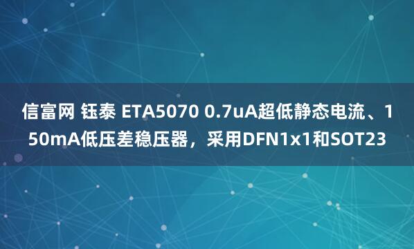 信富网 钰泰 ETA5070 0.7uA超低静态电流、150mA低压差稳压器，采用DFN1x1和SOT23