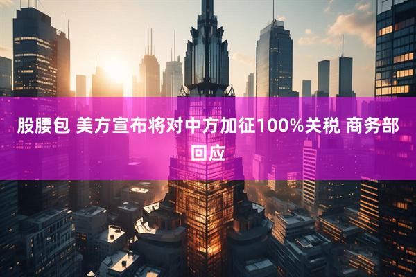 股腰包 美方宣布将对中方加征100%关税 商务部回应