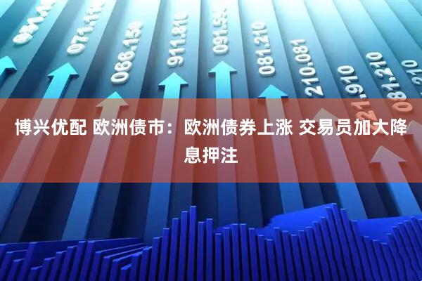 博兴优配 欧洲债市：欧洲债券上涨 交易员加大降息押注