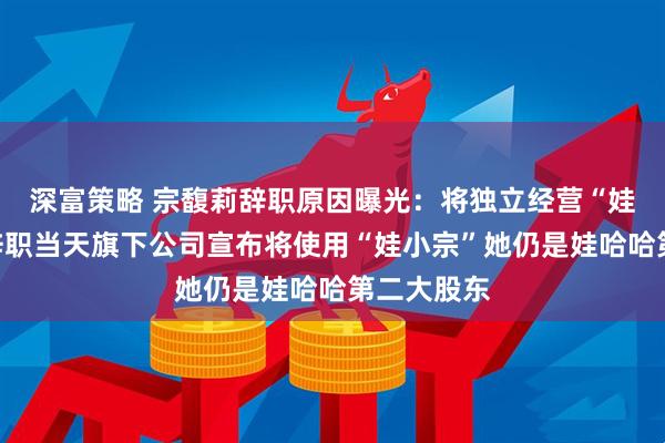 深富策略 宗馥莉辞职原因曝光：将独立经营“娃小宗”！辞职当天旗下公司宣布将使用“娃小宗”她仍是娃哈哈第二大股东