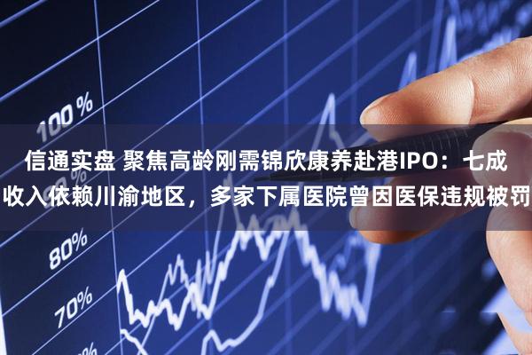 信通实盘 聚焦高龄刚需锦欣康养赴港IPO：七成收入依赖川渝地区，多家下属医院曾因医保违规被罚